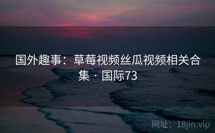 国外趣事：草莓视频丝瓜视频相关合集 · 国际73