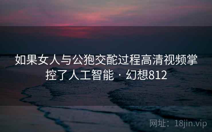 如果女人与公狍交酡过程高清视频掌控了人工智能 · 幻想812