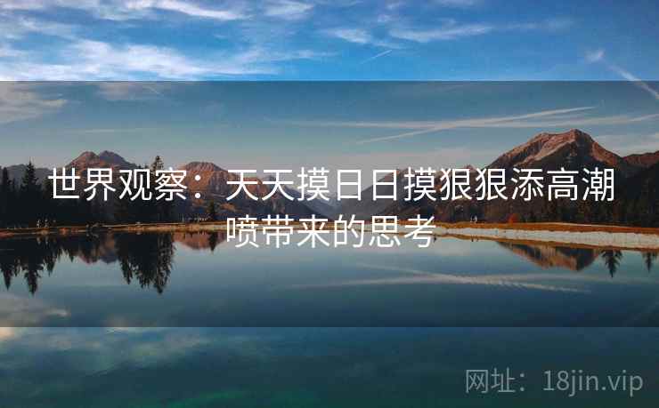 世界观察:天天摸日日摸狠狠添高潮喷带来的思考 世界观察:天天摸日日摸狠狠添高潮喷带来的思考