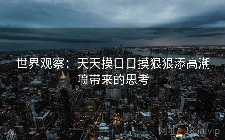 世界观察:天天摸日日摸狠狠添高潮喷带来的思考 世界观察:天天摸日日摸狠狠添高潮喷带来的思考