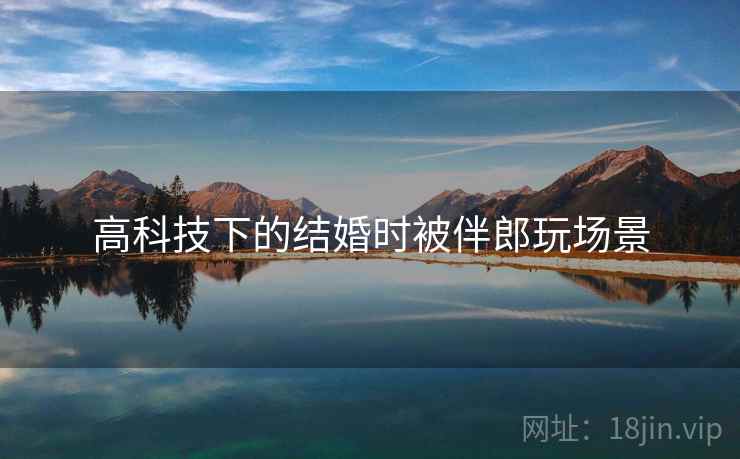 高科技下的结婚时被伴郎玩场景