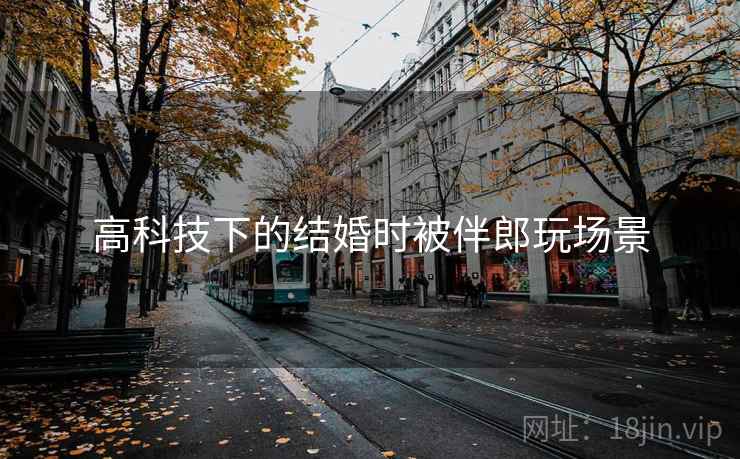 高科技下的结婚时被伴郎玩场景