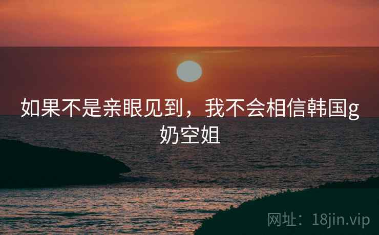如果不是亲眼见到，我不会相信韩国g奶空姐