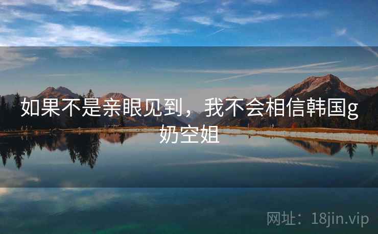 如果不是亲眼见到，我不会相信韩国g奶空姐