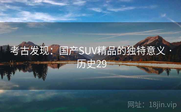 考古发现:国产SUV精品的独特意义 · 历史29 考古发现:国产SUV精品的独特意义 · 历史29