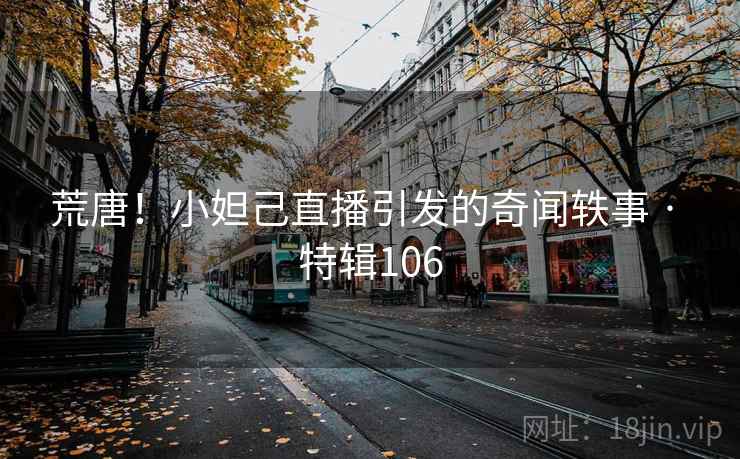 荒唐！小妲己直播引发的奇闻轶事 · 特辑106